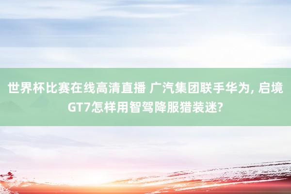 世界杯比赛在线高清直播 广汽集团联手华为, 启境GT7怎样用智驾降服猎装迷?