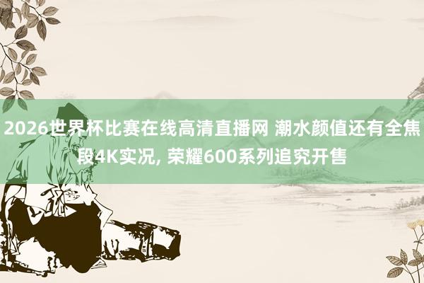2026世界杯比赛在线高清直播网 潮水颜值还有全焦段4K实况, 荣耀600系列追究开售