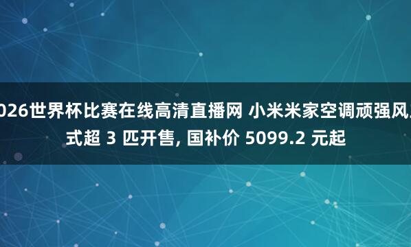 2026世界杯比赛在线高清直播网 小米米家空调顽强风立式超 3 匹开售， 国补价 5099.2 元起