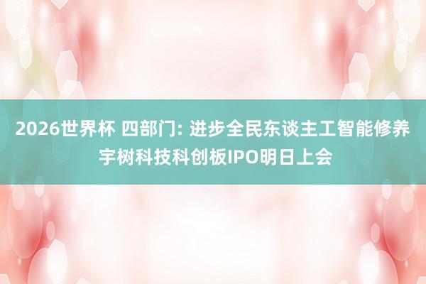 2026世界杯 四部门: 进步全民东谈主工智能修养 宇树科技科创板IPO明日上会