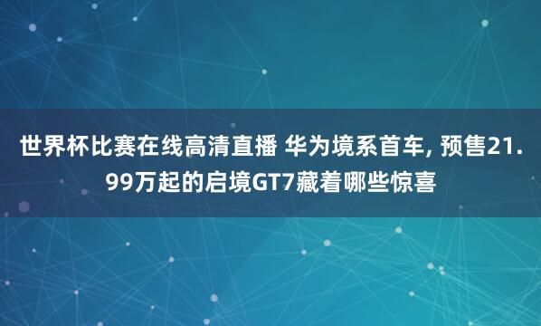 世界杯比赛在线高清直播 华为境系首车, 预售21.99万起的启境GT7藏着哪些惊喜