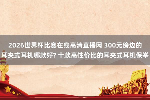 2026世界杯比赛在线高清直播网 300元傍边的耳夹式耳机哪款好? 十款高性价比的耳夹式耳机保举