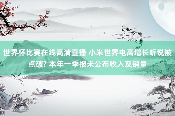 世界杯比赛在线高清直播 小米世界电高增长听说被点破? 本年一季报未公布收入及销量