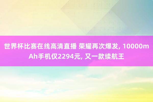 世界杯比赛在线高清直播 荣耀再次爆发， 10000mAh手机仅2294元， 又一款续航王