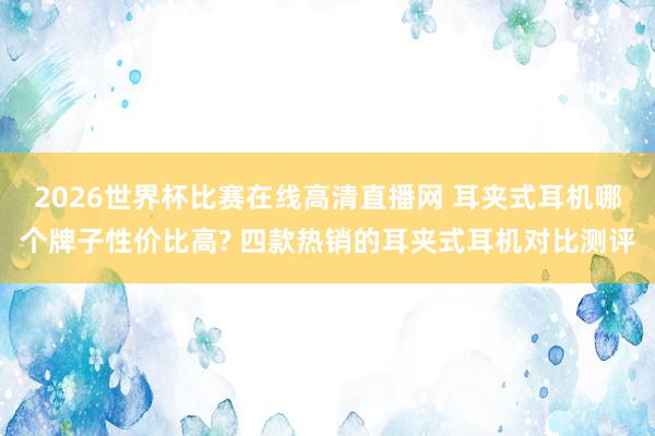 2026世界杯比赛在线高清直播网 耳夹式耳机哪个牌子性价比高? 四款热销的耳夹式耳机对比测评