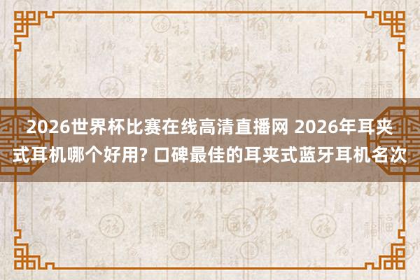 2026世界杯比赛在线高清直播网 2026年耳夹式耳机哪个好用? 口碑最佳的耳夹式蓝牙耳机名次