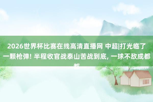 2026世界杯比赛在线高清直播网 中超|打光临了一颗枪弹! 半程收官战泰山苦战到底， 一球不敌成都