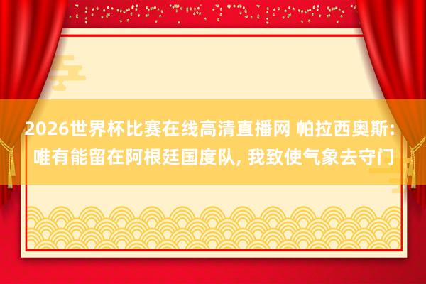 2026世界杯比赛在线高清直播网 帕拉西奥斯: 唯有能留在阿根廷国度队, 我致使气象去守门