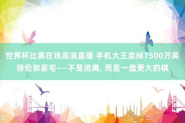 世界杯比赛在线高清直播 手机大王卖掉7500万英镑伦敦豪宅——不是逃离, 而是一盘更大的棋