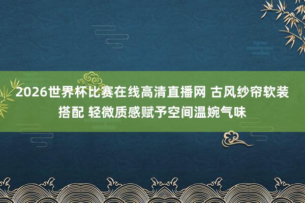 2026世界杯比赛在线高清直播网 古风纱帘软装搭配 轻微质感赋予空间温婉气味