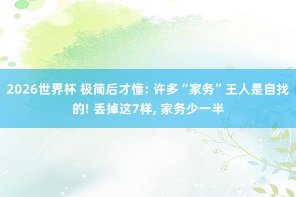 2026世界杯 极简后才懂: 许多“家务”王人是自找的! 丢掉这7样， 家务少一半