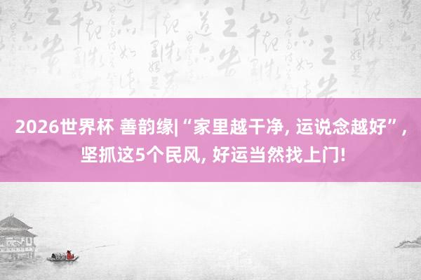 2026世界杯 善韵缘|“家里越干净, 运说念越好”, 坚抓这5个民风, 好运当然找上门!