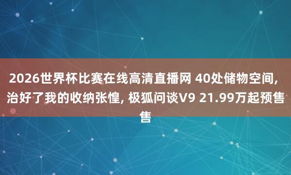 2026世界杯比赛在线高清直播网 40处储物空间， 治好了我的收纳张惶， 极狐问谈V9 21.99万起预售