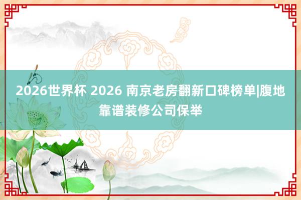 2026世界杯 2026 南京老房翻新口碑榜单|腹地靠谱装修公司保举