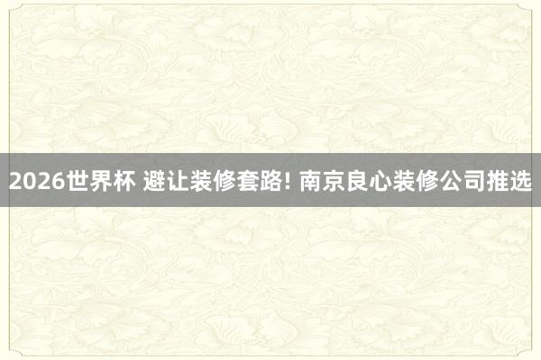 2026世界杯 避让装修套路! 南京良心装修公司推选