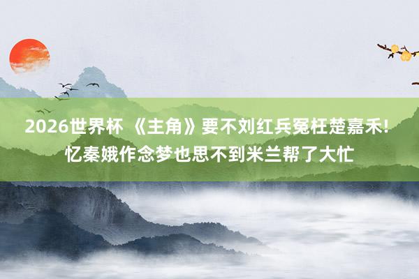 2026世界杯 《主角》要不刘红兵冤枉楚嘉禾! 忆秦娥作念梦也思不到米兰帮了大忙