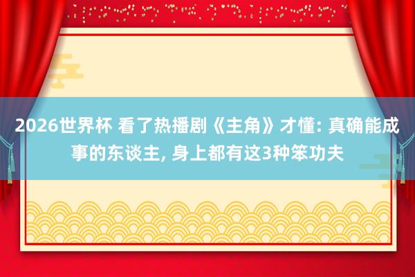 2026世界杯 看了热播剧《主角》才懂: 真确能成事的东谈主, 身上都有这3种笨功夫