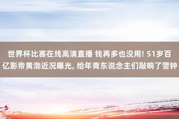 世界杯比赛在线高清直播 钱再多也没用! 51岁百亿影帝黄渤近况曝光, 给年青东说念主们敲响了警钟