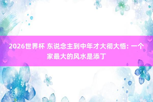2026世界杯 东说念主到中年才大彻大悟: 一个家最大的风水是添丁