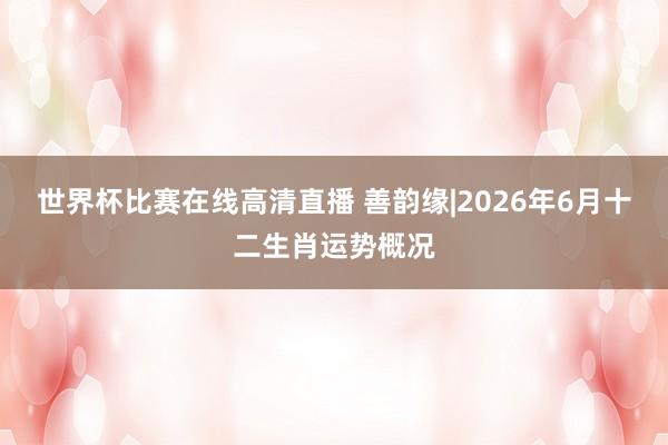 世界杯比赛在线高清直播 善韵缘|2026年6月十二生肖运势概况