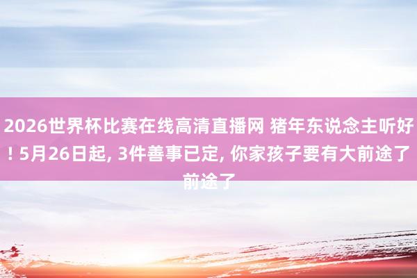 2026世界杯比赛在线高清直播网 猪年东说念主听好! 5月26日起, 3件善事已定, 你家孩子要有大前途了