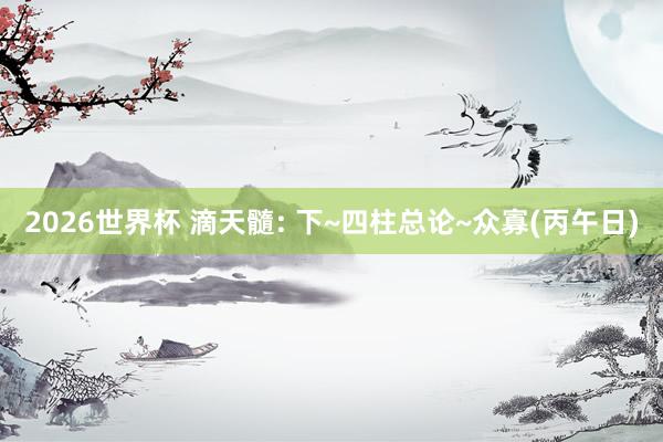 2026世界杯 滴天髓: 下~四柱总论~众寡(丙午日)