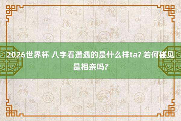 2026世界杯 八字看遭遇的是什么样ta? 若何碰见是相亲吗?