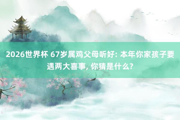 2026世界杯 67岁属鸡父母听好: 本年你家孩子要遇两大喜事， 你猜是什么?