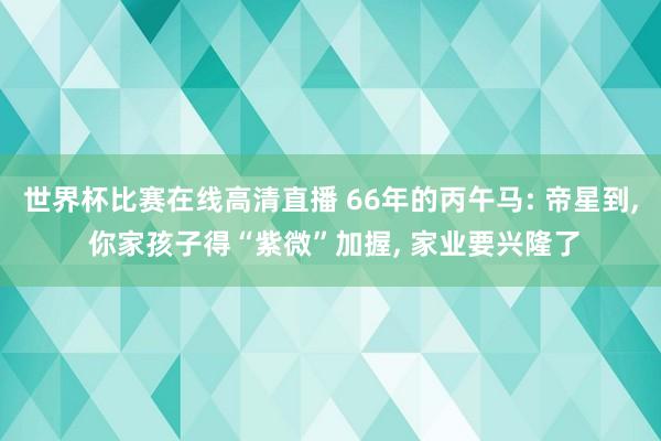 世界杯比赛在线高清直播 66年的丙午马: 帝星到, 你家孩子得“紫微”加握, 家业要兴隆了