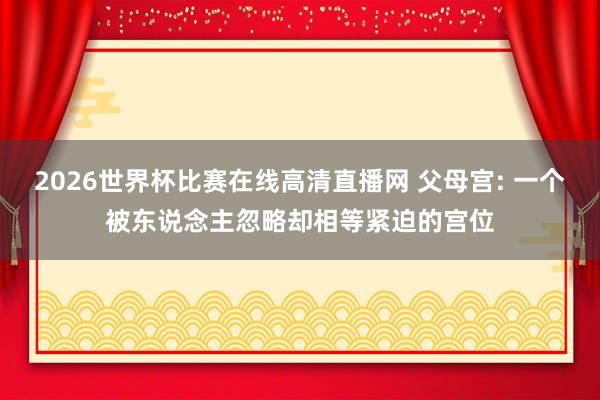 2026世界杯比赛在线高清直播网 父母宫: 一个被东说念主忽略却相等紧迫的宫位