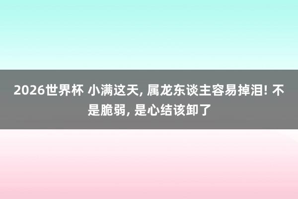 2026世界杯 小满这天, 属龙东谈主容易掉泪! 不是脆弱, 是心结该卸了