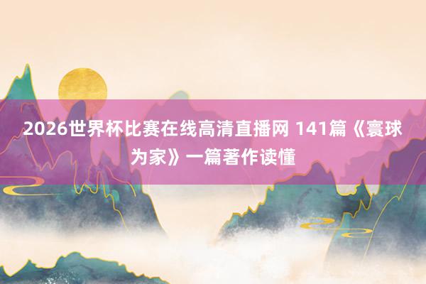 2026世界杯比赛在线高清直播网 141篇《寰球为家》一篇著作读懂
