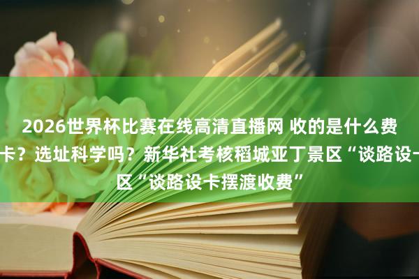 2026世界杯比赛在线高清直播网 收的是什么费？为何要设卡？选址科学吗？新华社考核稻城亚丁景区“谈路设卡摆渡收费”