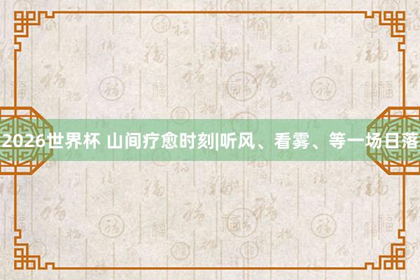 2026世界杯 山间疗愈时刻|听风、看雾、等一场日落