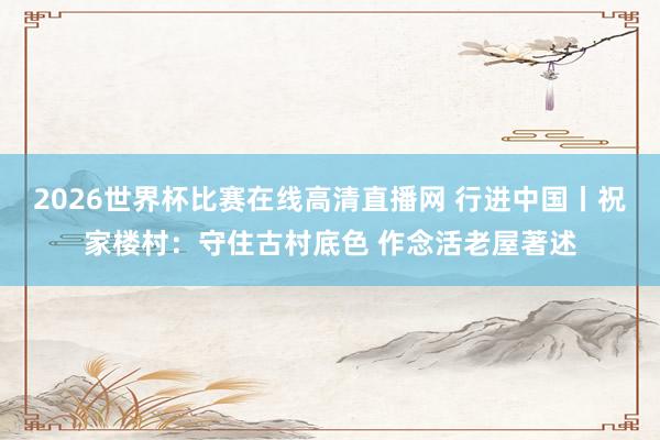 2026世界杯比赛在线高清直播网 行进中国丨祝家楼村:守住古村底色 作念活老屋著述