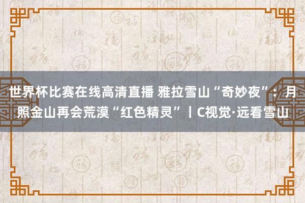 世界杯比赛在线高清直播 雅拉雪山“奇妙夜”：月照金山再会荒漠“红色精灵”丨C视觉·远看雪山