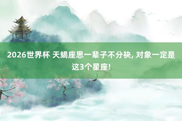 2026世界杯 天蝎座思一辈子不分袂, 对象一定是这3个星座!