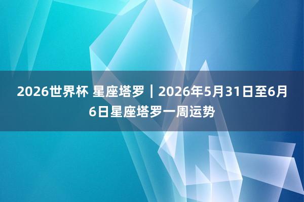 2026世界杯 星座塔罗︱2026年5月31日至6月6日星座塔罗一周运势