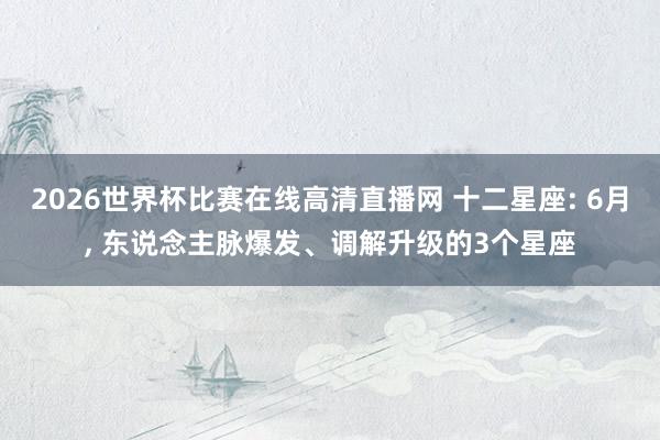 2026世界杯比赛在线高清直播网 十二星座: 6月， 东说念主脉爆发、调解升级的3个星座
