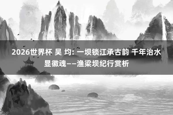 2026世界杯 吴 均: 一坝锁江承古韵 千年治水显徽魂——渔梁坝纪行赏析