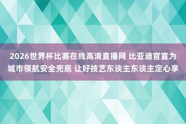 2026世界杯比赛在线高清直播网 比亚迪官宣为城市领航安全兜底 让好技艺东谈主东谈主定心享
