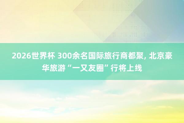 2026世界杯 300余名国际旅行商都聚, 北京豪华旅游“一又友圈”行将上线