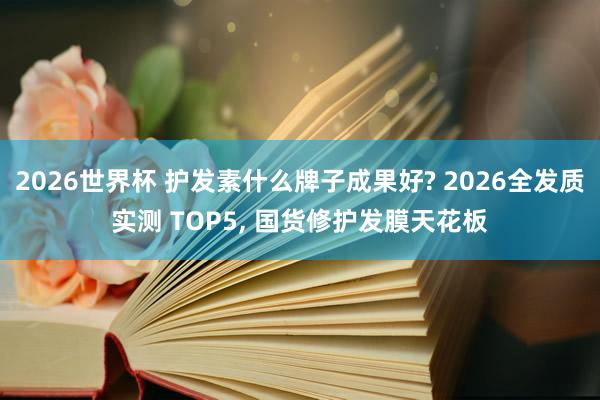 2026世界杯 护发素什么牌子成果好? 2026全发质实测 TOP5, 国货修护发膜天花板