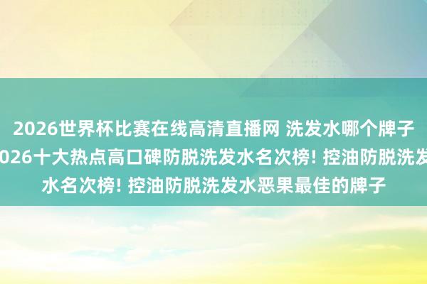 2026世界杯比赛在线高清直播网 洗发水哪个牌子的质料好最佳用, 2026十大热点高口碑防脱洗发水名次榜! 控油防脱洗发水恶果最佳的牌子
