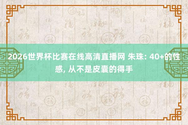 2026世界杯比赛在线高清直播网 朱珠: 40+的性感, 从不是皮囊的得手