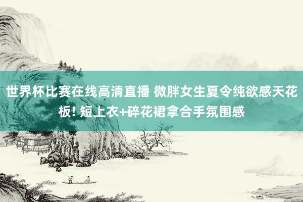 世界杯比赛在线高清直播 微胖女生夏令纯欲感天花板! 短上衣+碎花裙拿合手氛围感
