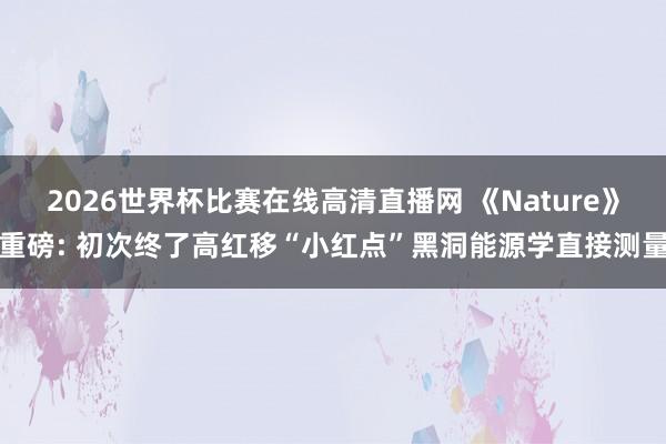 2026世界杯比赛在线高清直播网 《Nature》重磅: 初次终了高红移“小红点”黑洞能源学直接测量