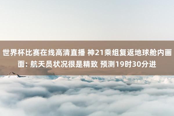 世界杯比赛在线高清直播 神21乘组复返地球舱内画面: 航天员状况很是精致 预测19时30分进