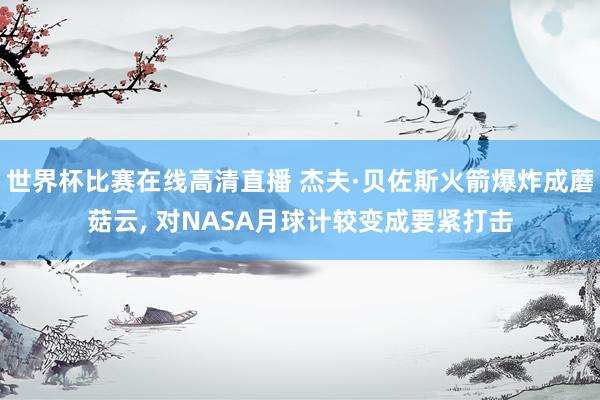 世界杯比赛在线高清直播 杰夫·贝佐斯火箭爆炸成蘑菇云, 对NASA月球计较变成要紧打击