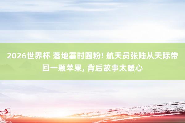 2026世界杯 落地霎时圈粉! 航天员张陆从天际带回一颗苹果, 背后故事太暖心